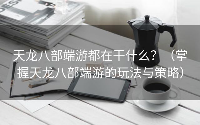 天龙八部端游都在干什么？（掌握天龙八部端游的玩法与策略）