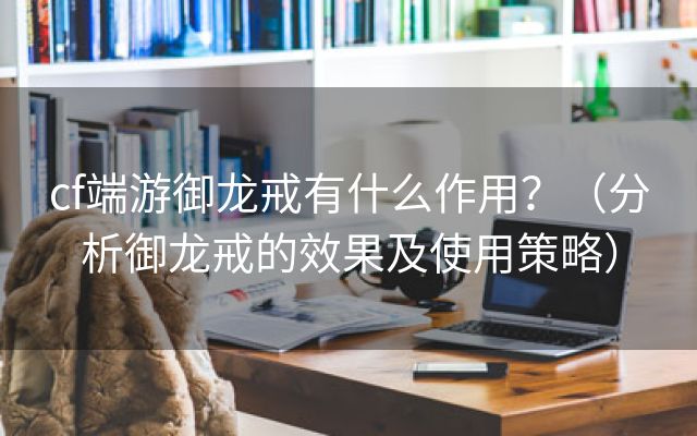 cf端游御龙戒有什么作用？（分析御龙戒的效果及使用策略）