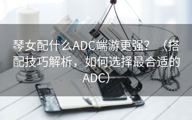 琴女配什么ADC端游更强？（搭配技巧解析，如何选择最合适的ADC）