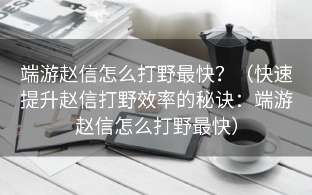 端游赵信怎么打野最快？（快速提升赵信打野效率的秘诀：端游赵信怎么打野最快）