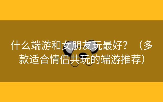 什么端游和女朋友玩最好？（多款适合情侣共玩的端游推荐）