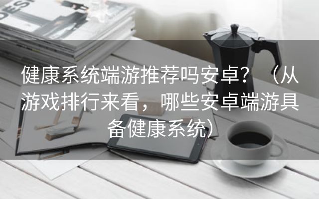 健康系统端游推荐吗安卓？（从游戏排行来看，哪些安卓端游具备健康系统）