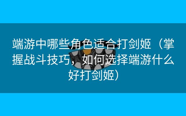 端游中哪些角色适合打剑姬（掌握战斗技巧，如何选择端游什么好打剑姬）