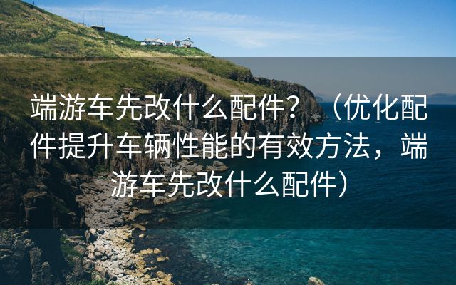 端游车先改什么配件？（优化配件提升车辆性能的有效方法，端游车先改什么配件）