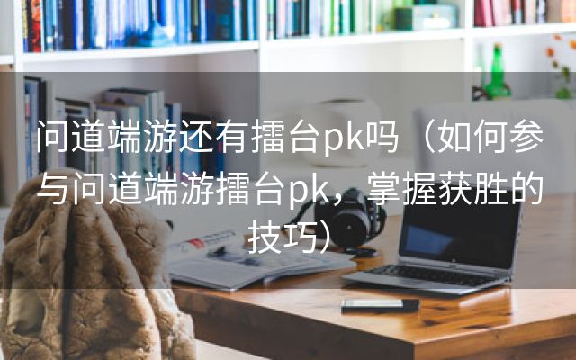 问道端游还有擂台pk吗（如何参与问道端游擂台pk，掌握获胜的技巧）