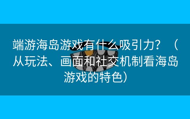 端游海岛游戏有什么吸引力？（从玩法、画面和社交机制看海岛游戏的特色）