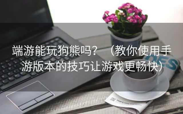 端游能玩狗熊吗？（教你使用手游版本的技巧让游戏更畅快）