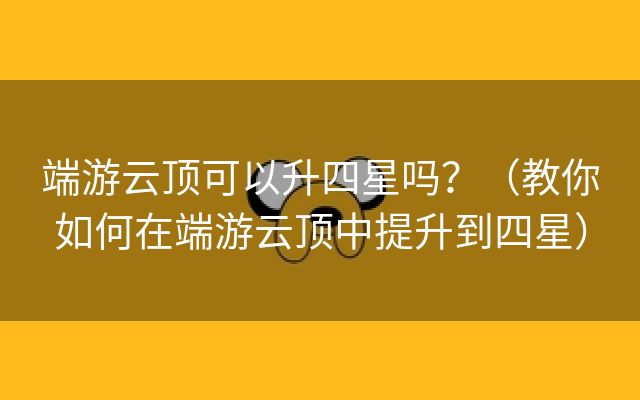 端游云顶可以升四星吗？（教你如何在端游云顶中提升到四星）