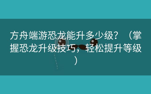 方舟端游恐龙能升多少级？（掌握恐龙升级技巧，轻松提升等级）