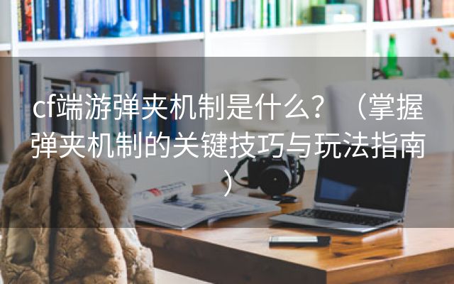 cf端游弹夹机制是什么？（掌握弹夹机制的关键技巧与玩法指南）