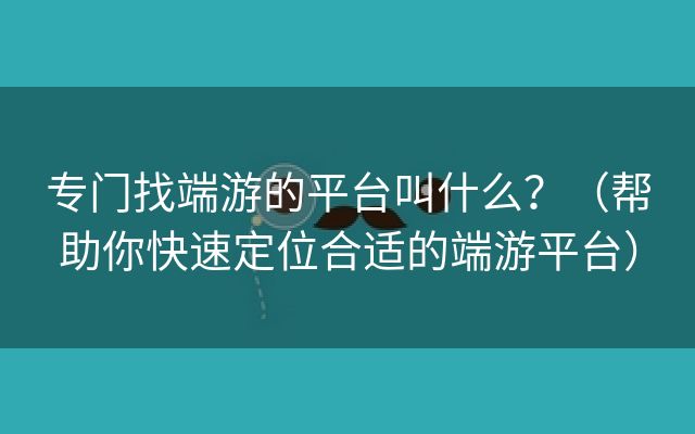 专门找端游的平台叫什么？（帮助你快速定位合适的端游平台）