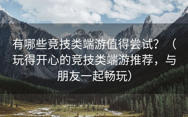 有哪些竞技类端游值得尝试？（玩得开心的竞技类端游推荐，与朋友一起畅玩）