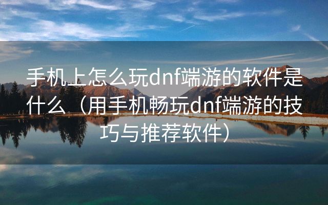 手机上怎么玩dnf端游的软件是什么（用手机畅玩dnf端游的技巧与推荐软件）