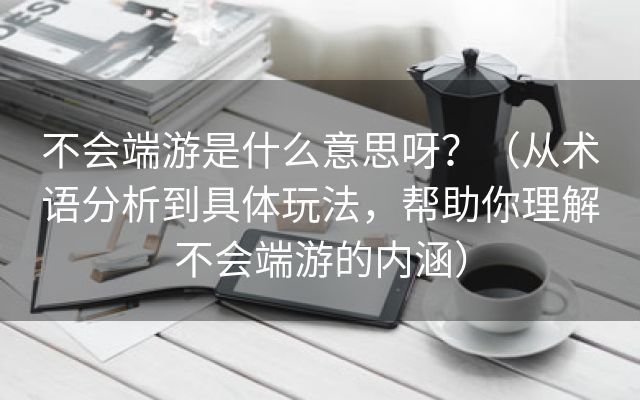 不会端游是什么意思呀？（从术语分析到具体玩法，帮助你理解不会端游的内涵）