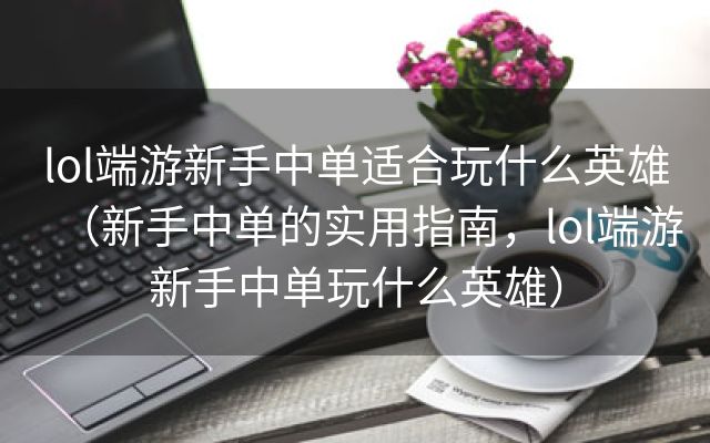 lol端游新手中单适合玩什么英雄（新手中单的实用指南，lol端游新手中单玩什么英雄）