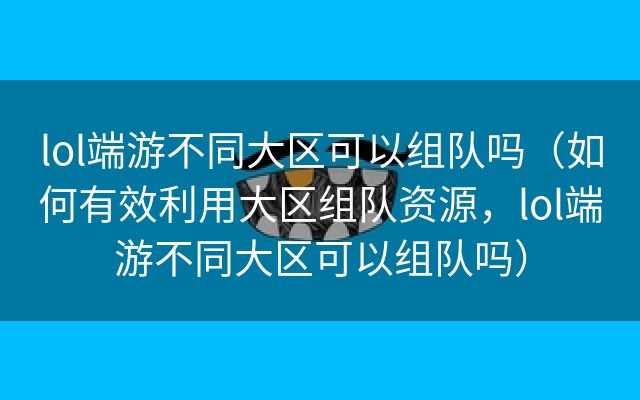 lol端游不同大区可以组队吗（如何有效利用大区组队资源，lol端游不同大区可以组队吗）