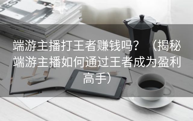 端游主播打王者赚钱吗？（揭秘端游主播如何通过王者成为盈利高手）