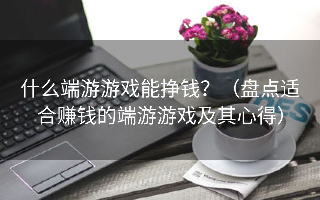 什么端游游戏能挣钱？（盘点适合赚钱的端游游戏及其心得）