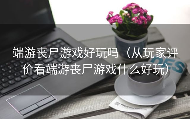 端游丧尸游戏好玩吗（从玩家评价看端游丧尸游戏什么好玩）