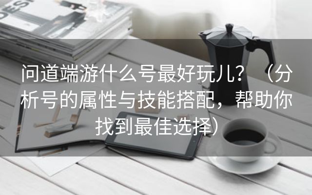 问道端游什么号最好玩儿？（分析号的属性与技能搭配，帮助你找到最佳选择）