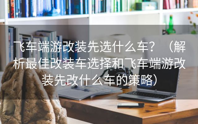 飞车端游改装先选什么车？（解析最佳改装车选择和飞车端游改装先改什么车的策略）