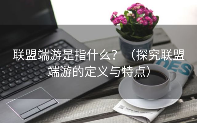 联盟端游是指什么？（探究联盟端游的定义与特点）