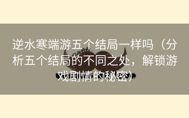 逆水寒端游五个结局一样吗（分析五个结局的不同之处，解锁游戏剧情的秘密）