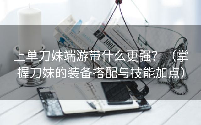 上单刀妹端游带什么更强？（掌握刀妹的装备搭配与技能加点）