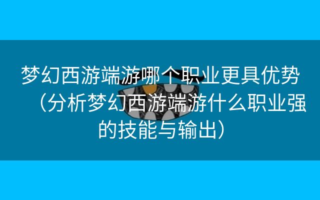 梦幻西游端游哪个职业更具优势（分析梦幻西游端游什么职业强的技能与输出）