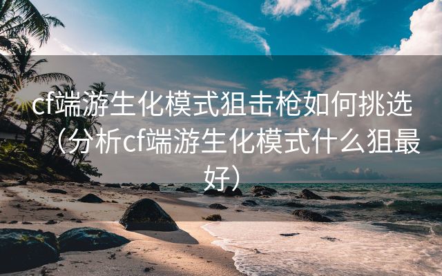 cf端游生化模式狙击枪如何挑选（分析cf端游生化模式什么狙最好）