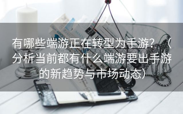 有哪些端游正在转型为手游？（分析当前都有什么端游要出手游的新趋势与市场动态）