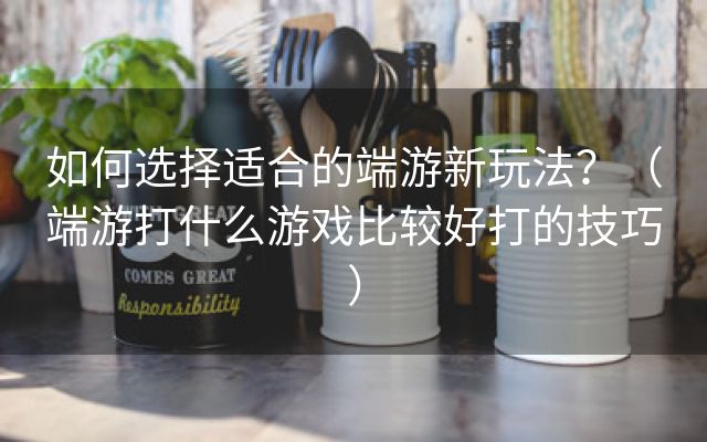 如何选择适合的端游新玩法？（端游打什么游戏比较好打的技巧）