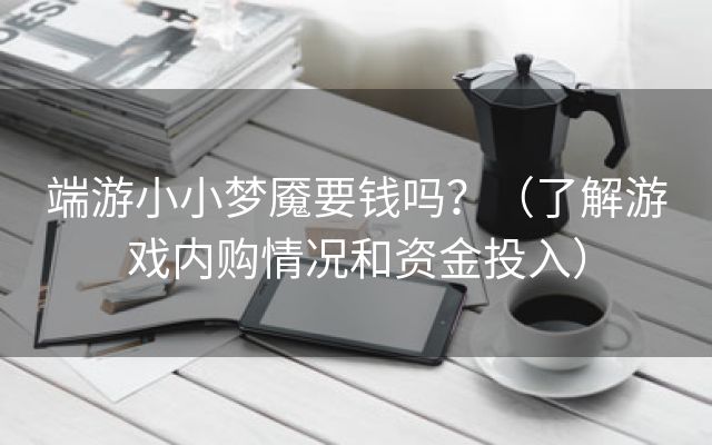 端游小小梦魇要钱吗？（了解游戏内购情况和资金投入）