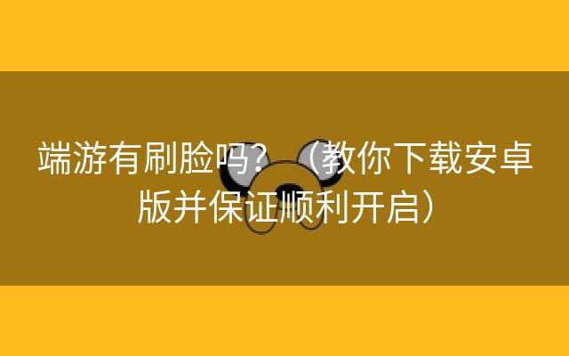 端游有刷脸吗？（教你下载安卓版并保证顺利开启）