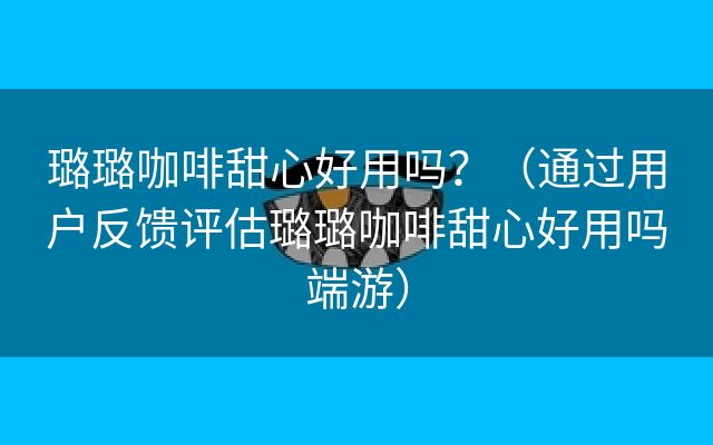 璐璐咖啡甜心好用吗？（通过用户反馈评估璐璐咖啡甜心好用吗端游）