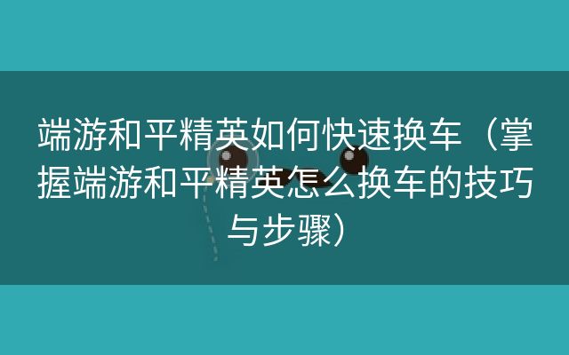 端游和平精英如何快速换车（掌握端游和平精英怎么换车的技巧与步骤）