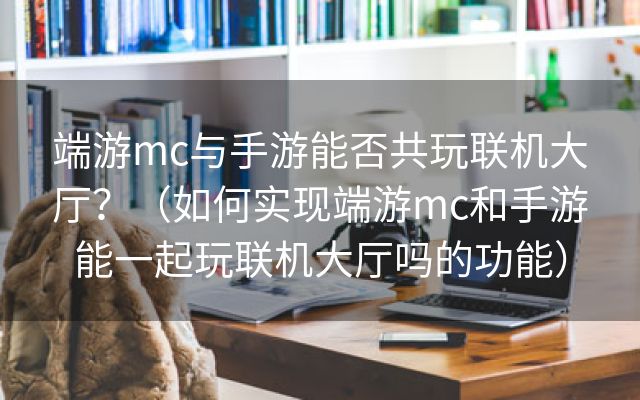 端游mc与手游能否共玩联机大厅？（如何实现端游mc和手游能一起玩联机大厅吗的功能）