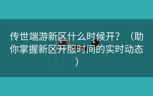 传世端游新区什么时候开？（助你掌握新区开服时间的实时动态）