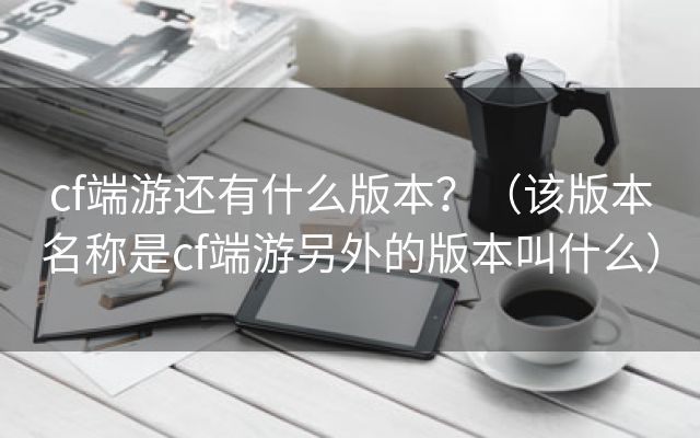 cf端游还有什么版本？（该版本名称是cf端游另外的版本叫什么）