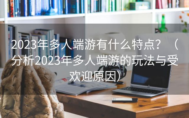 2023年多人端游有什么特点？（分析2023年多人端游的玩法与受欢迎原因）