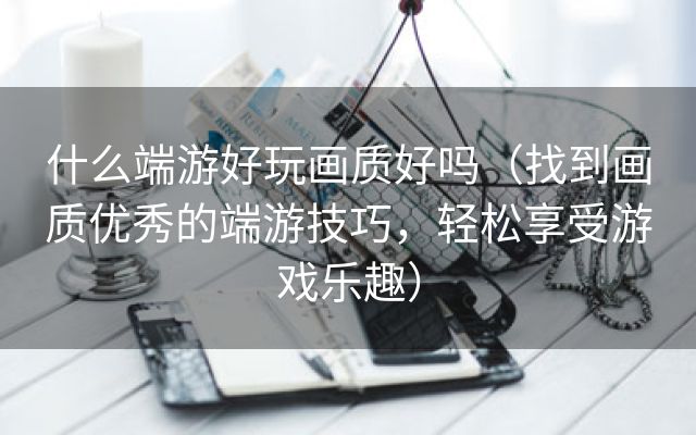 什么端游好玩画质好吗（找到画质优秀的端游技巧，轻松享受游戏乐趣）