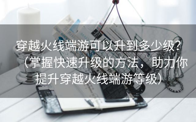 穿越火线端游可以升到多少级？（掌握快速升级的方法，助力你提升穿越火线端游等级）