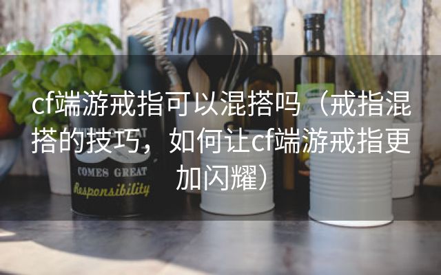 cf端游戒指可以混搭吗（戒指混搭的技巧，如何让cf端游戒指更加闪耀）