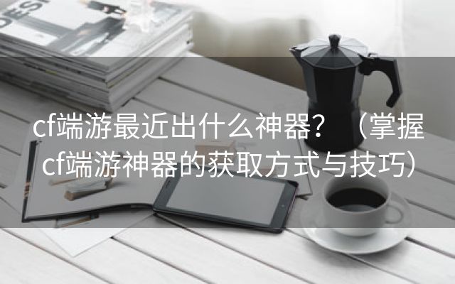 cf端游最近出什么神器？（掌握cf端游神器的获取方式与技巧）