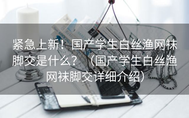 紧急上新！国产学生白丝渔网袜脚交是什么？（国产学生白丝渔网袜脚交详细介绍）