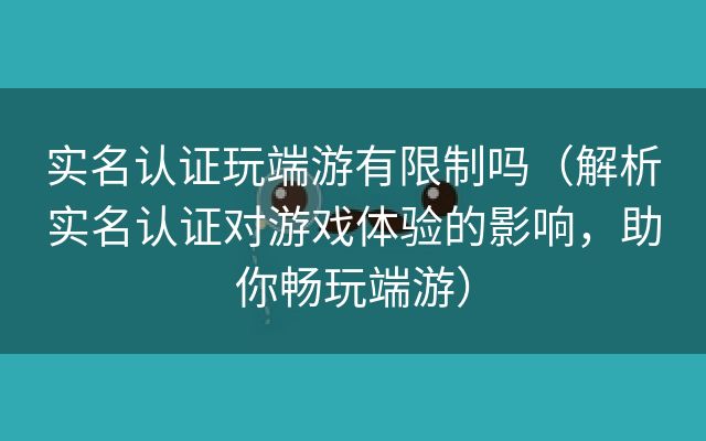 实名认证玩端游有限制吗（解析实名认证对游戏体验的影响，助你畅玩端游）