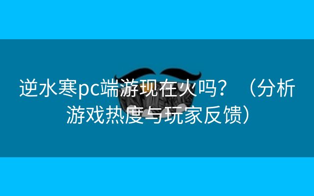 逆水寒pc端游现在火吗？（分析游戏热度与玩家反馈）