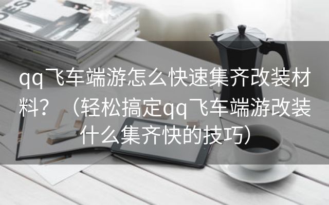 qq飞车端游怎么快速集齐改装材料？（轻松搞定qq飞车端游改装什么集齐快的技巧）