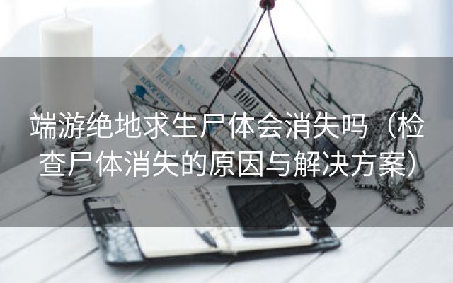 端游绝地求生尸体会消失吗（检查尸体消失的原因与解决方案）