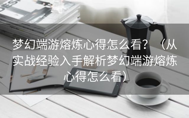 梦幻端游熔炼心得怎么看？（从实战经验入手解析梦幻端游熔炼心得怎么看）